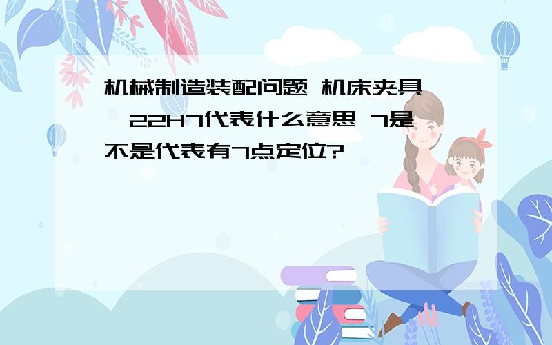 机械制造装配问题 机床夹具 ￠22H7代表什么意思 7是不是代表有7点定位?