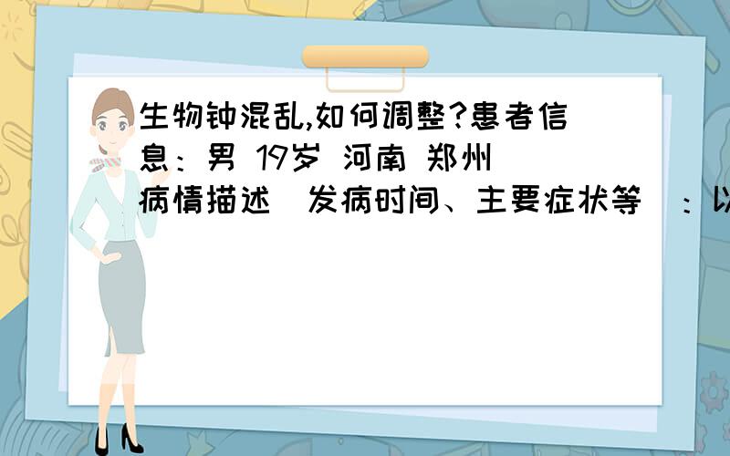 生物钟混乱,如何调整?患者信息：男 19岁 河南 郑州 病情描述(发病时间、主要症状等)：以前没有规律的作息,经常性晚上睡不着,白天特困,已经持续了六年了,现在的工作是运动类的,运动量很