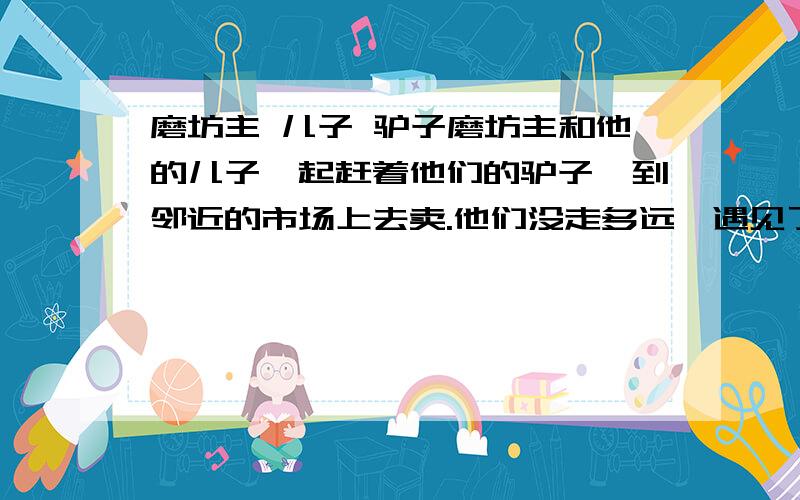 磨坊主 儿子 驴子磨坊主和他的儿子一起赶着他们的驴子,到邻近的市场上去卖.他们没走多远,遇见了 一些妇女聚集在井边,谈笑风生.其中有一个说：“瞧,你们看见过这种人吗,放着驴子不 骑,