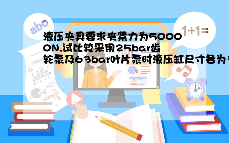 液压夹具要求夹紧力为50000N,试比较采用25bar齿轮泵及63bar叶片泵时液压缸尺寸各为多少,如果完全松开到最最终夹紧的行程为40mm,要求在5秒内完成整个动作,求齿轮泵和叶片泵的流量和功率各为