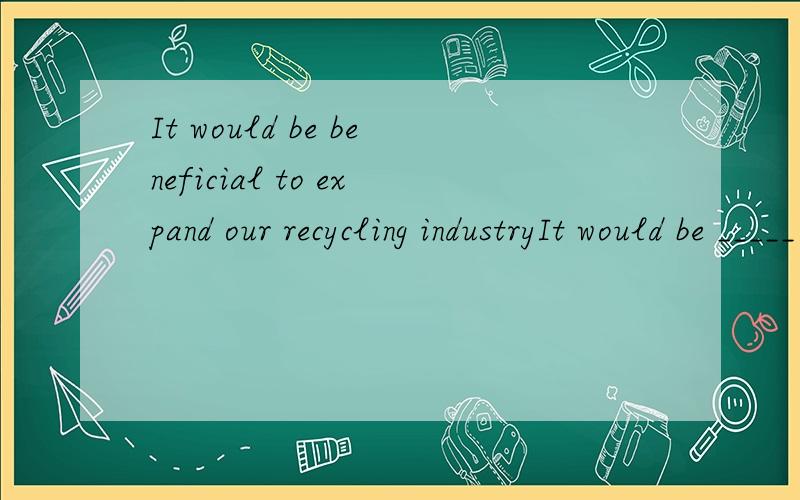It would be beneficial to expand our recycling industryIt would be _____ ______ to expand our recycling industryThe world's population has grown to more than six times what it was in 1800The world's population is ___ large___ ___ six times what it wa