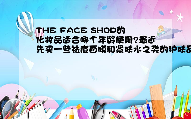 THE FACE SHOP的化妆品适合哪个年龄使用?最近先买一些祛痘面膜和紧肤水之类的护肤品,但不知道应该买哪个牌子的好,身边的一些朋友大部分在用face shop的化妆品,所以,我也想买这个牌子的,我的