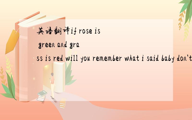 英语翻译if rose is green and grass is red will you remember what i said baby don't forget before you regret stuck in my mind a needle through my head the light you shine into the night you take away my fright and for every time you i try what i t