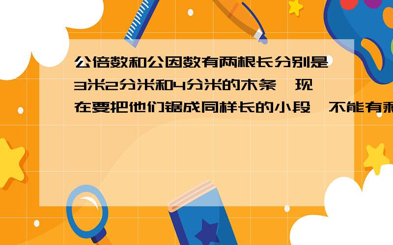 公倍数和公因数有两根长分别是3米2分米和4分米的木条,现在要把他们锯成同样长的小段,不能有剩余,每小段最长是多少分米?共锯成了多少段?