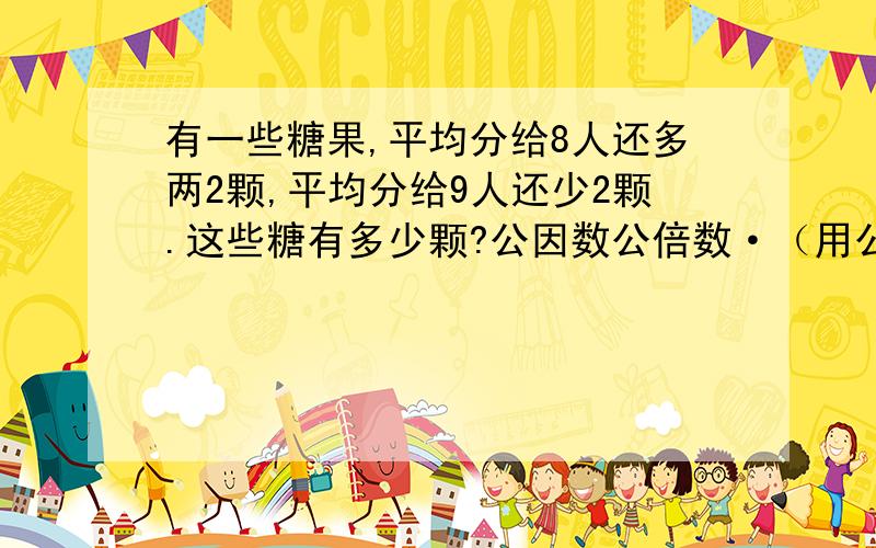 有一些糖果,平均分给8人还多两2颗,平均分给9人还少2颗.这些糖有多少颗?公因数公倍数·（用公因数公倍数）有一些糖果,平均分给8人还多两2颗,平均分给9人还少2颗.这些糖有多少颗?公因数公