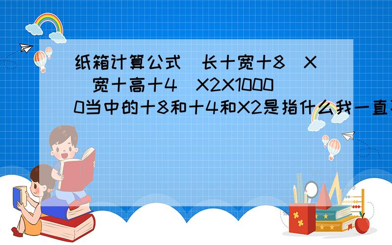 纸箱计算公式(长十宽十8)X(宽十高十4)X2X10000当中的十8和十4和X2是指什么我一直不懂,