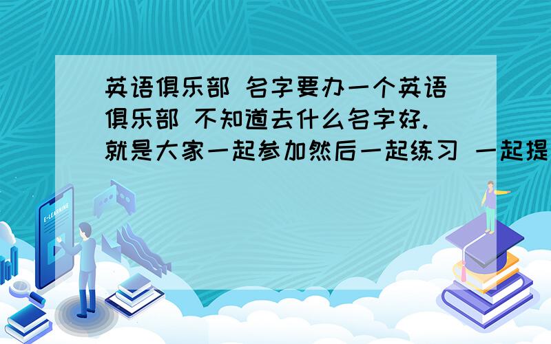 英语俱乐部 名字要办一个英语俱乐部 不知道去什么名字好.就是大家一起参加然后一起练习 一起提高水平 就是我们班自己办的 但要办一张海报 刚刚创建只有20分 急要啊 最好是3到4个词语的