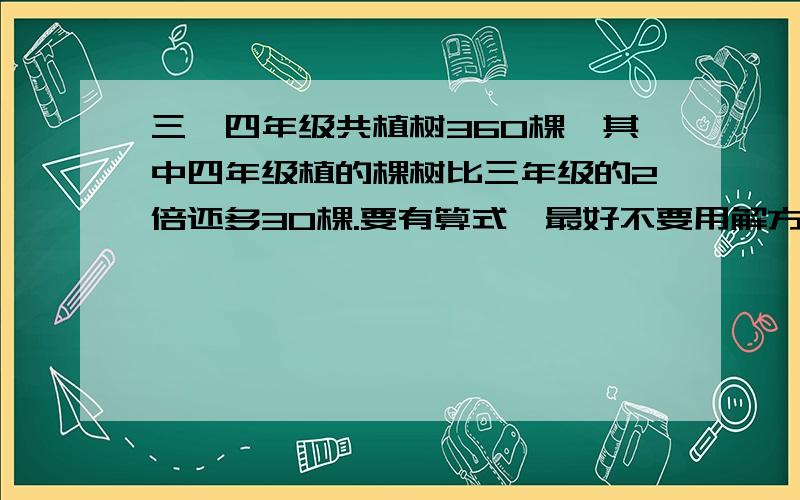 三、四年级共植树360棵,其中四年级植的棵树比三年级的2倍还多30棵.要有算式,最好不要用解方程,一定要