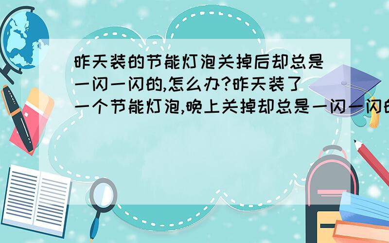 昨天装的节能灯泡关掉后却总是一闪一闪的,怎么办?昨天装了一个节能灯泡,晚上关掉却总是一闪一闪的发微弱的光,我爸说接到阴线上了.到底是怎么回事?晚上闪着睡不好啊~以前的白炽灯泡没