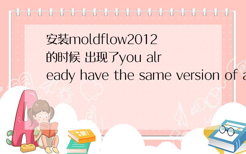 安装moldflow2012的时候 出现了you already have the same version of autodesk moldflow synergy 2012?