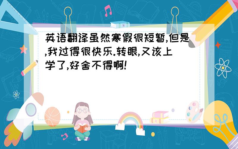 英语翻译虽然寒假很短暂,但是,我过得很快乐.转眼,又该上学了,好舍不得啊!