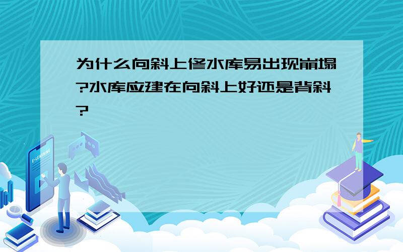 为什么向斜上修水库易出现崩塌?水库应建在向斜上好还是背斜?