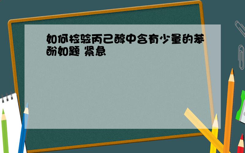 如何检验丙己醇中含有少量的苯酚如题 紧急