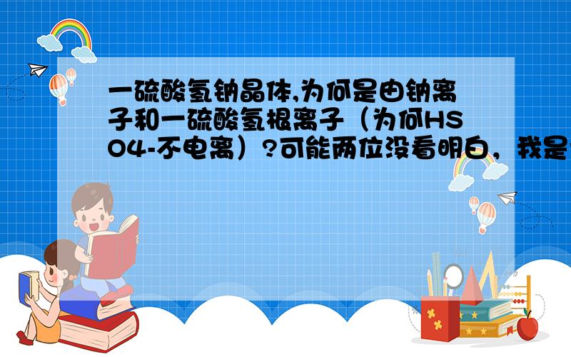 一硫酸氢钠晶体,为何是由钠离子和一硫酸氢根离子（为何HSO4-不电离）?可能两位没看明白，我是说它为何不电离，即离子晶体中没硫酸根和氢离子