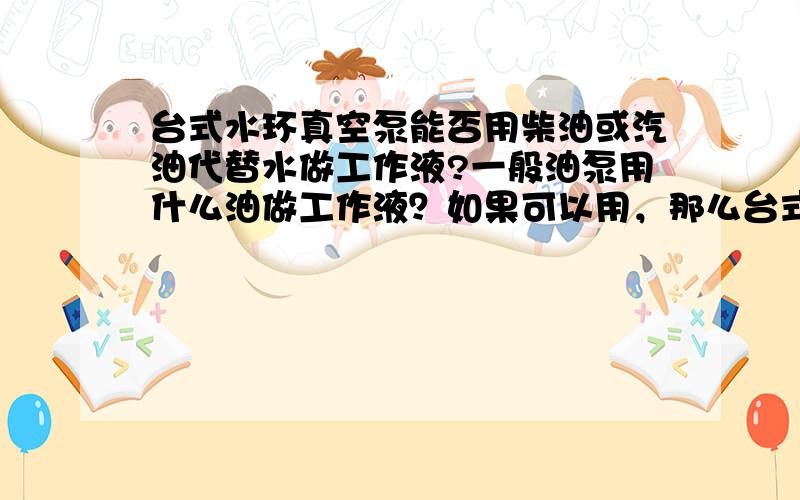 台式水环真空泵能否用柴油或汽油代替水做工作液?一般油泵用什么油做工作液？如果可以用，那么台式水环真空泵用柴油或汽油代替水做工作液能达到多大的真空度？如果不能请说明原因。