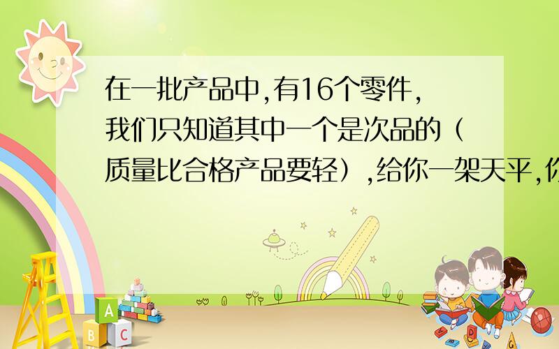 在一批产品中,有16个零件,我们只知道其中一个是次品的（质量比合格产品要轻）,给你一架天平,你最少几