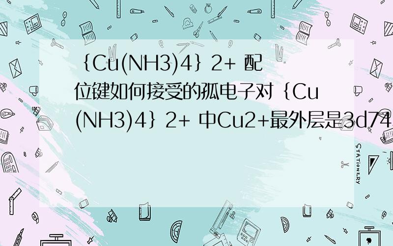 ｛Cu(NH3)4｝2+ 配位键如何接受的孤电子对｛Cu(NH3)4｝2+ 中Cu2+最外层是3d74S2,空轨道只能容纳3个电子,那（NH3）4能提供4个孤电子,最后还剩一个呢,还有｛Cu（H2O）4｝2+,也是,孤电子不满足空轨到啊