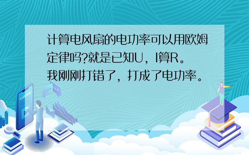 计算电风扇的电功率可以用欧姆定律吗?就是已知U，I算R。我刚刚打错了，打成了电功率。