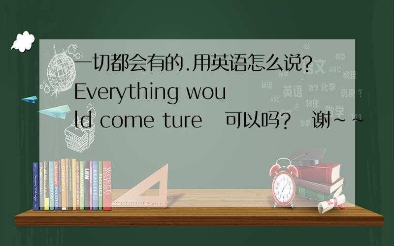 一切都会有的.用英语怎么说?Everything would come ture   可以吗？  谢~~