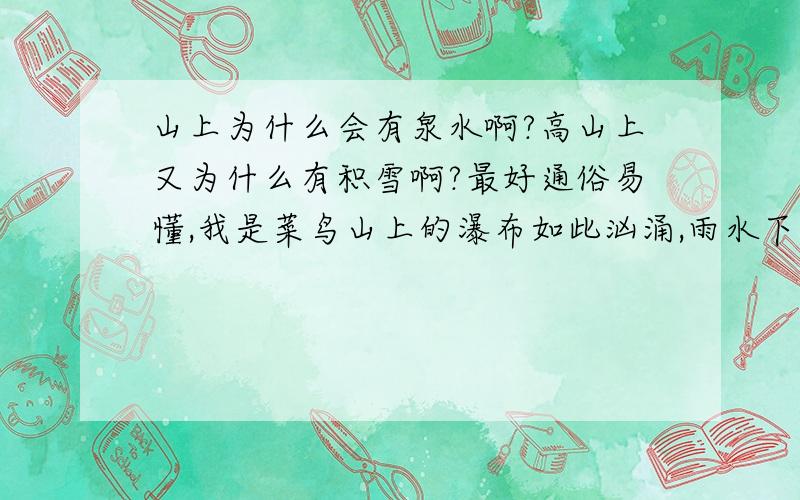 山上为什么会有泉水啊?高山上又为什么有积雪啊?最好通俗易懂,我是菜鸟山上的瀑布如此汹涌,雨水下的有那么猛吗?山高耸入云,大概不会有雨吧,没雨的话可能也不会下雪吧,那积雪是从哪来?