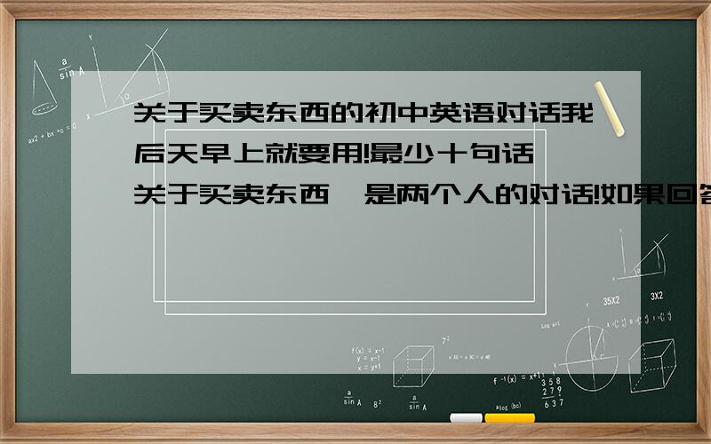 关于买卖东西的初中英语对话我后天早上就要用!最少十句话,关于买卖东西,是两个人的对话!如果回答很好会加分.