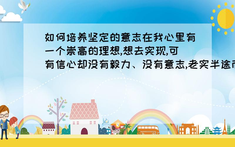 如何培养坚定的意志在我心里有一个崇高的理想,想去实现,可有信心却没有毅力、没有意志,老实半途而废,怎么培养毅力呢?