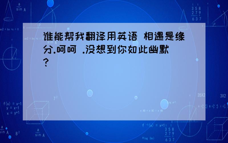 谁能帮我翻译用英语 相遇是缘分.呵呵 .没想到你如此幽默?