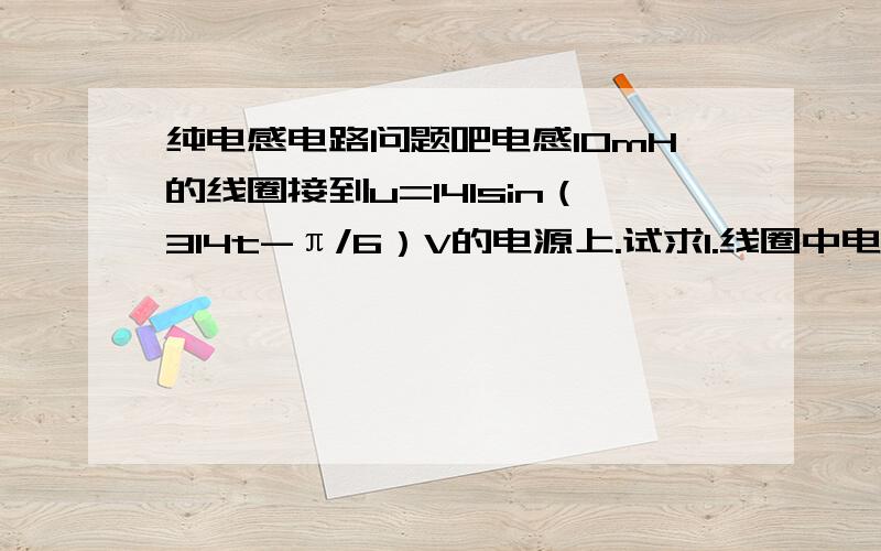 纯电感电路问题吧电感10mH的线圈接到u=141sin（314t-π/6）V的电源上.试求1.线圈中电流的有效值2.写出电流瞬时值表达式3.画出电流和电压相应的相量图4.无功功率