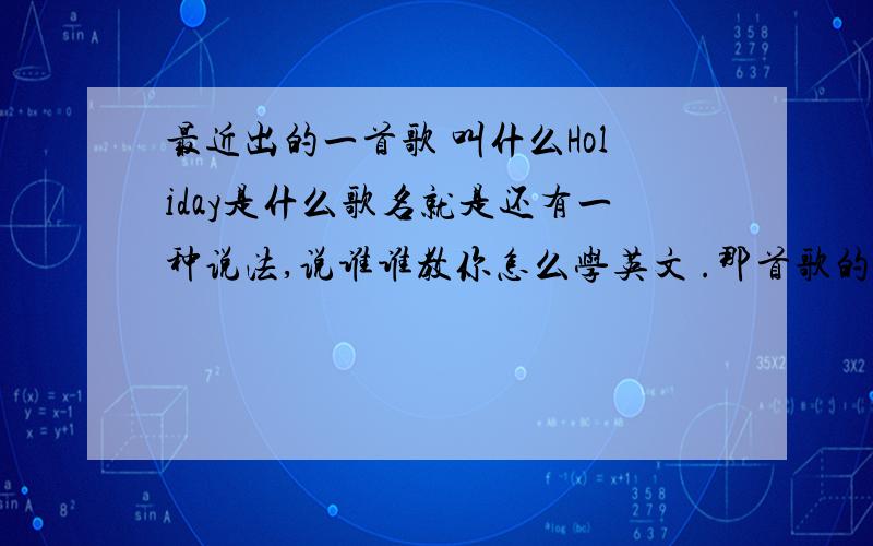 最近出的一首歌 叫什么Holiday是什么歌名就是还有一种说法,说谁谁教你怎么学英文 .那首歌的英文很直白 就是普通的单词加上去的 有一句好像是什么 每天都是Holiday 忘记了,求歌名