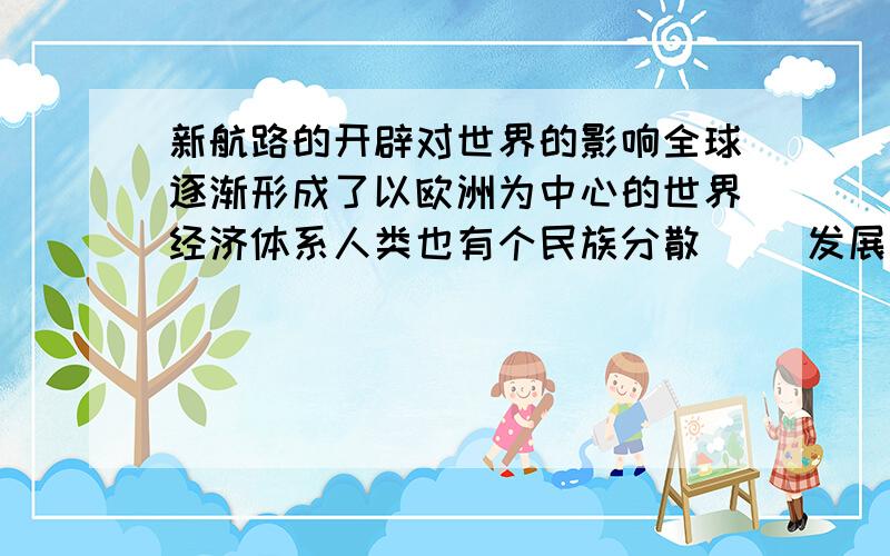 新航路的开辟对世界的影响全球逐渐形成了以欧洲为中心的世界经济体系人类也有个民族分散（ ）发展开始走向整体世界