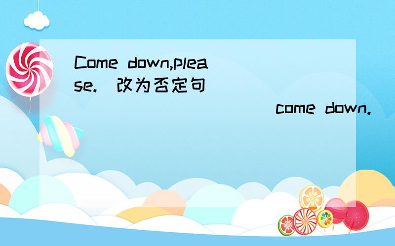 Come down,please.(改为否定句) ______ _______ come down.