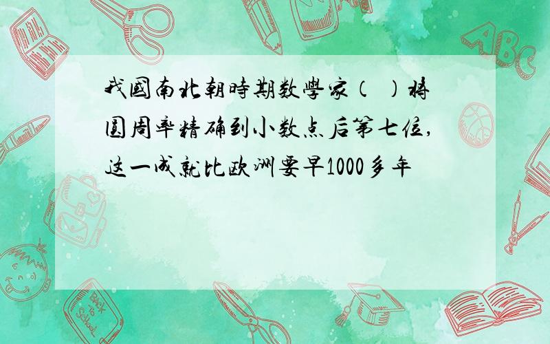 我国南北朝时期数学家（ ）将圆周率精确到小数点后第七位,这一成就比欧洲要早1000多年