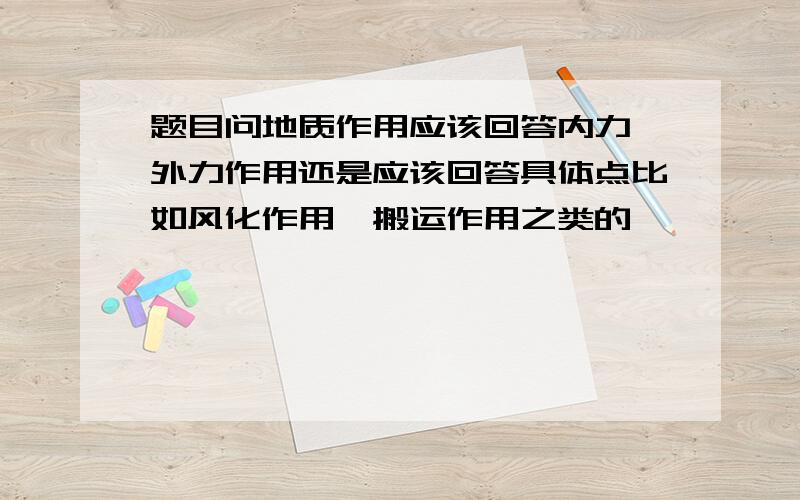 题目问地质作用应该回答内力、外力作用还是应该回答具体点比如风化作用,搬运作用之类的,