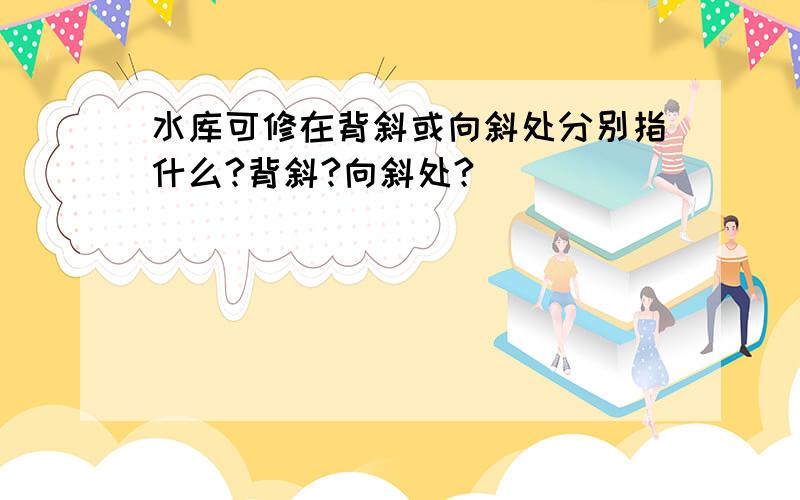 水库可修在背斜或向斜处分别指什么?背斜?向斜处?