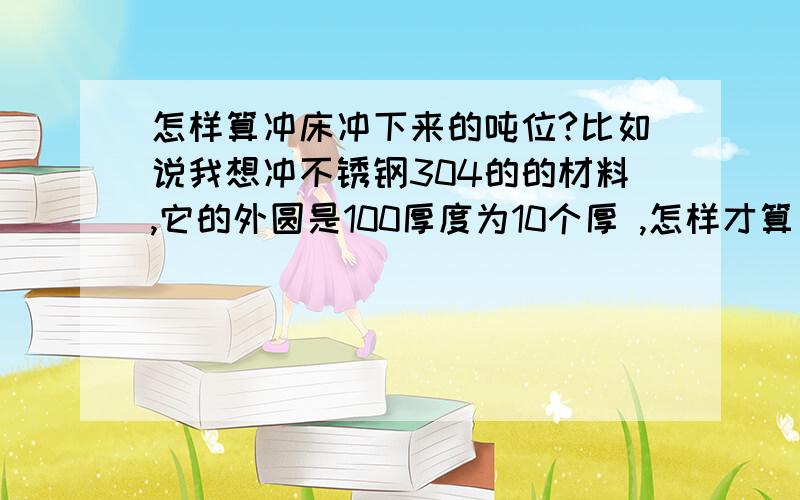 怎样算冲床冲下来的吨位?比如说我想冲不锈钢304的的材料,它的外圆是100厚度为10个厚 ,怎样才算出它冲下来的吨数.请高手指教.