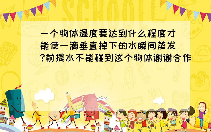 一个物体温度要达到什么程度才能使一滴垂直掉下的水瞬间蒸发?前提水不能碰到这个物体谢谢合作