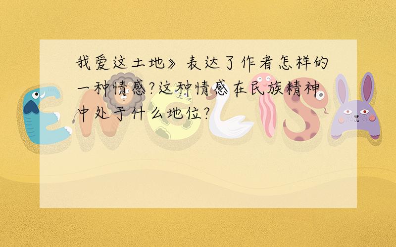 我爱这土地》表达了作者怎样的一种情感?这种情感在民族精神中处于什么地位?