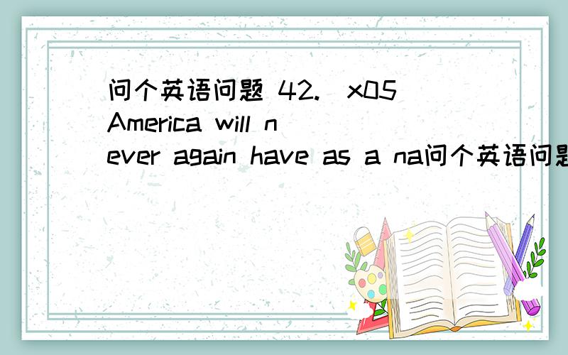 问个英语问题 42.\x05America will never again have as a na问个英语问题42.\x05America will never again have as a nation the spirit of adventure as it ________ before the West was settled.A) has B) did C) was D) would