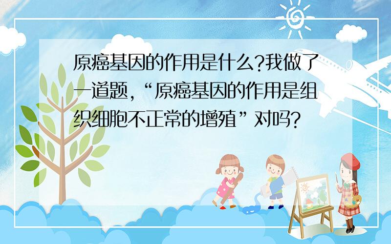 原癌基因的作用是什么?我做了一道题,“原癌基因的作用是组织细胞不正常的增殖”对吗?