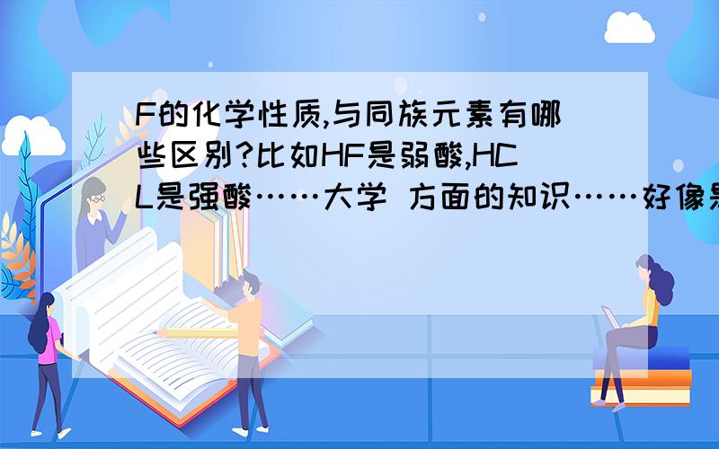 F的化学性质,与同族元素有哪些区别?比如HF是弱酸,HCL是强酸……大学 方面的知识……好像是因为他的半径太小……