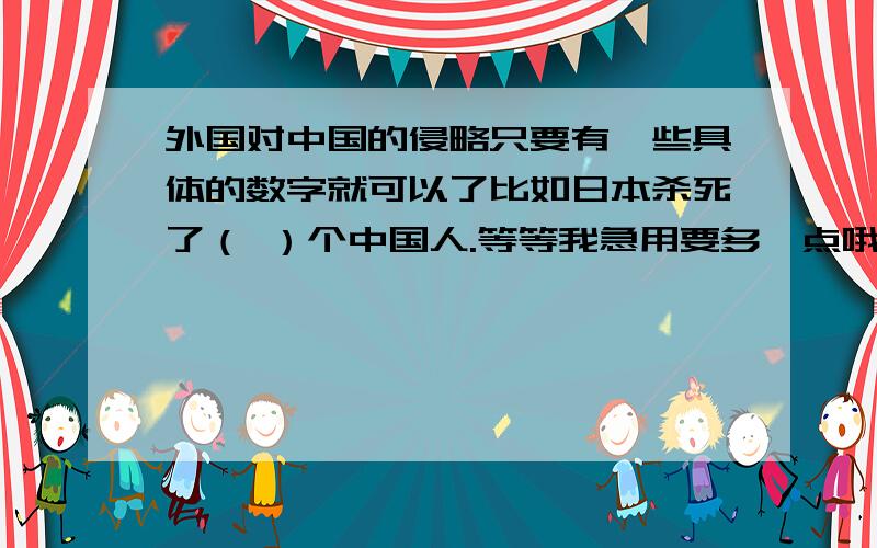 外国对中国的侵略只要有一些具体的数字就可以了比如日本杀死了（ ）个中国人.等等我急用要多一点哦，最好各个战争都有，一句太少了