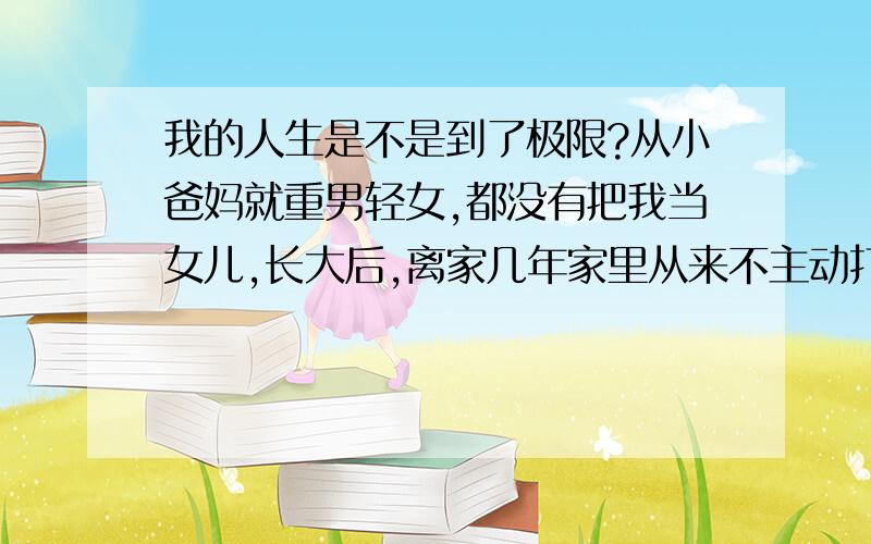 我的人生是不是到了极限?从小爸妈就重男轻女,都没有把我当女儿,长大后,离家几年家里从来不主动打电话过问,我的脾气很好,朋友跟我开玩笑怎么过分我都不会生气,只是不理就好,在外面我