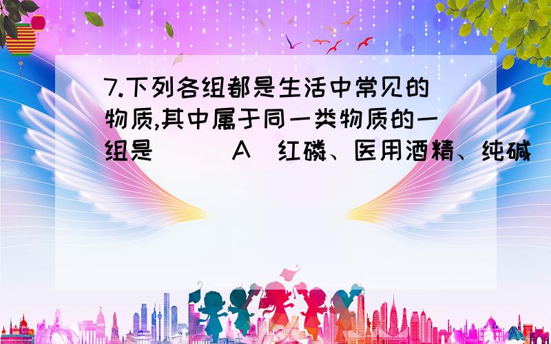 7.下列各组都是生活中常见的物质,其中属于同一类物质的一组是 （ ）A．红磷、医用酒精、纯碱 \x05\x05B．甲烷、加碘盐、石灰水C．食醋、液氧、酱油\x05\x05\x05D．海水、天然气、石油答案为