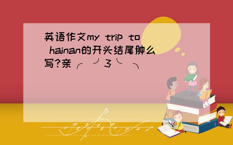 英语作文my trip to hainan的开头结尾肿么写?亲╭(╯3╰)╮