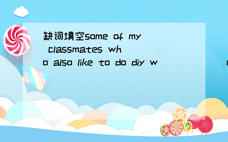 缺词填空some of my classmates who also like to do diy w______ me to givesome of my classmates who also like to do diy w______ me to give them some advice on how to improve t_____ skills.As i see it,there are three w______ to do this.Firstly they