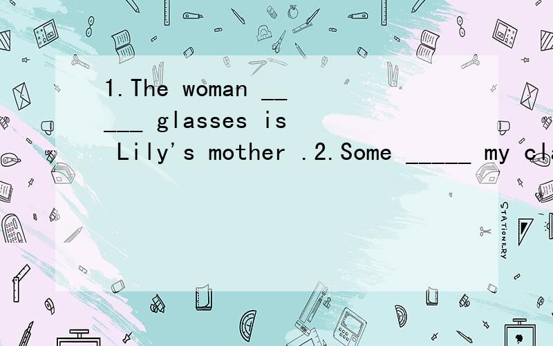 1.The woman _____ glasses is Lily's mother .2.Some _____ my classmates don't like school uniforms.（填介词）
