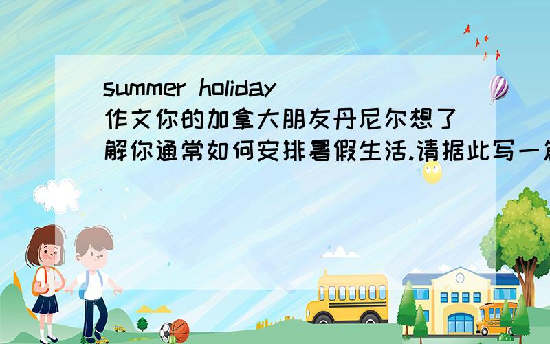 summer holiday作文你的加拿大朋友丹尼尔想了解你通常如何安排暑假生活.请据此写一篇70词左右的短文,向他介绍一下你的暑假生活.必须包括以下内容：1.锻炼身体 2.不要句子太难的..