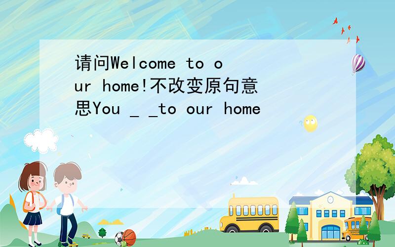 请问Welcome to our home!不改变原句意思You _ _to our home