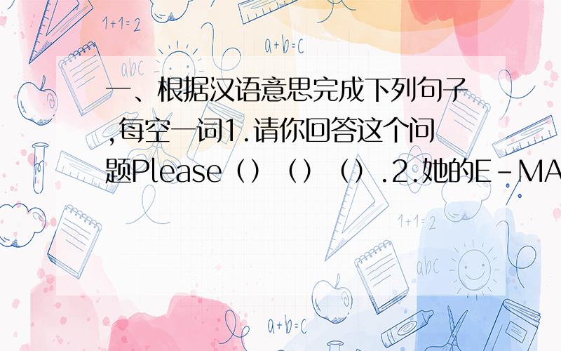 一、根据汉语意思完成下列句子,每空一词1.请你回答这个问题Please（）（）（）.2.她的E-MAIL地址是什么?（）（）（）E-MAIL ADDRESS?3.这是我的背包吗?（）（）MY BACKPACK?4.这串钥匙是你的吗?IS THI