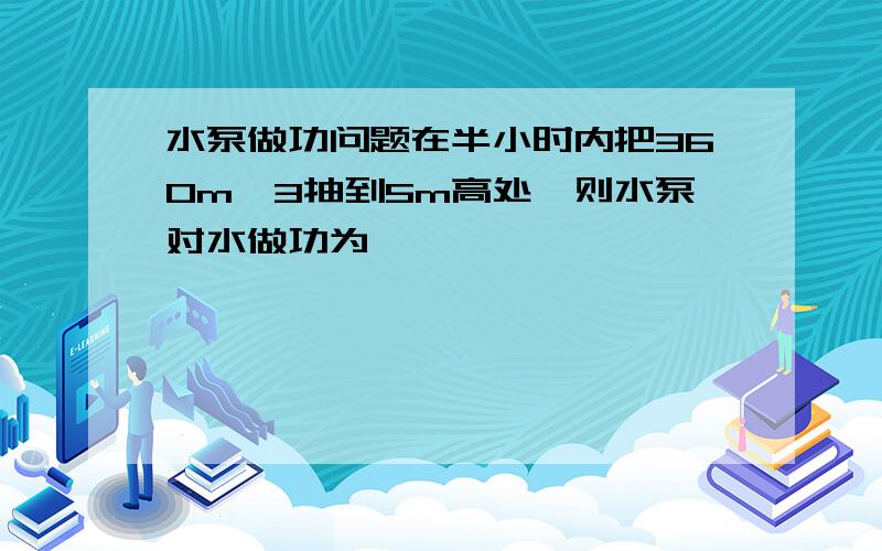 水泵做功问题在半小时内把360m`3抽到5m高处,则水泵对水做功为